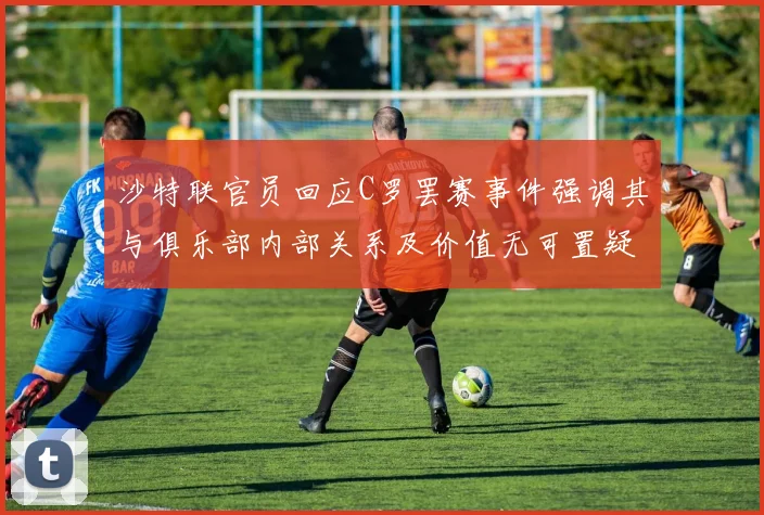 沙特联官员回应C罗罢赛事件强调其与俱乐部内部关系及价值无可置疑