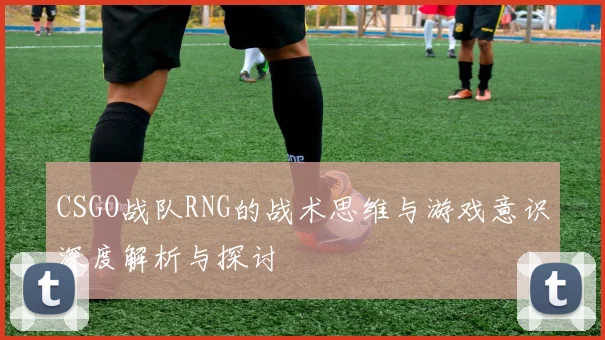 CSGO战队RNG的战术思维与游戏意识深度解析与探讨