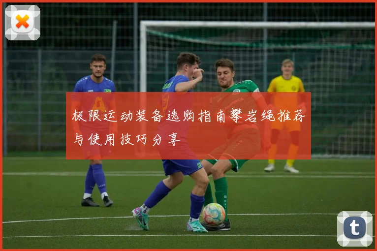 极限运动装备选购指南攀岩绳推荐与使用技巧分享