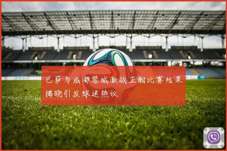 巴萨与成都蓉城激战正酣比赛结果揭晓引发球迷热议