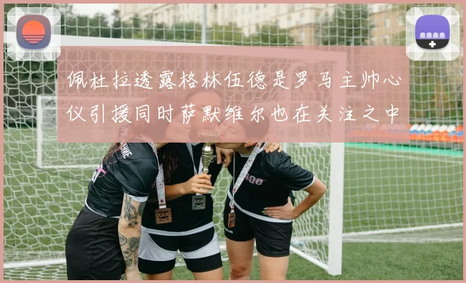佩杜拉透露格林伍德是罗马主帅心仪引援同时萨默维尔也在关注之中